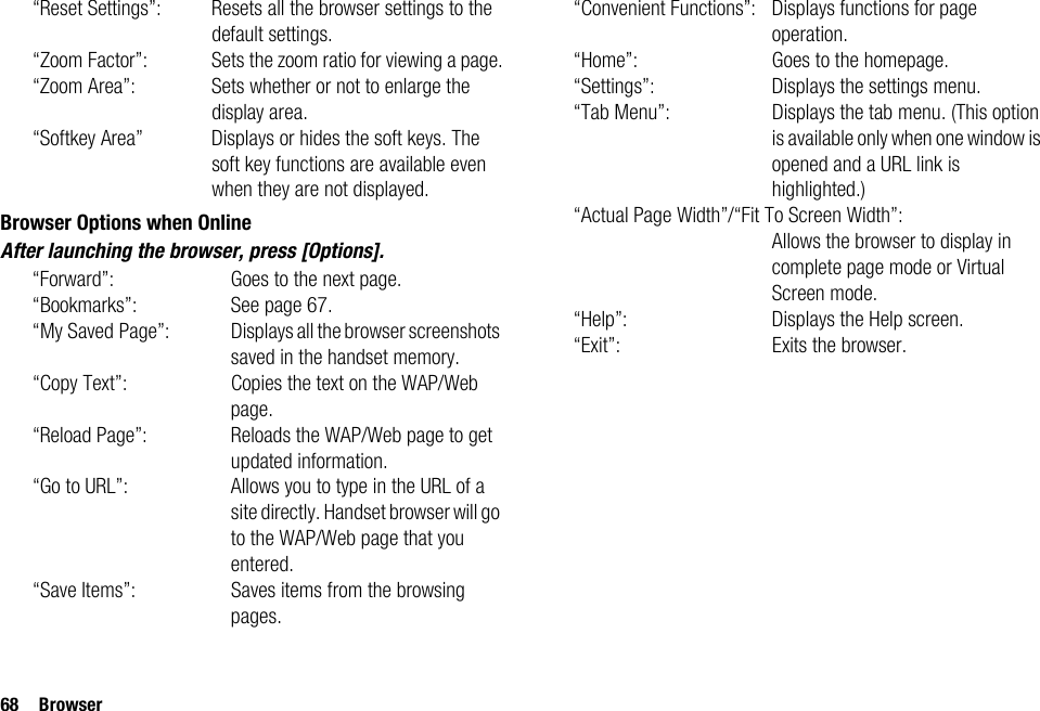 68 Browser“Reset Settings”: Resets all the browser settings to the default settings.“Zoom Factor”: Sets the zoom ratio for viewing a page.“Zoom Area”: Sets whether or not to enlarge the display area.“Softkey Area” Displays or hides the soft keys. The soft key functions are available even when they are not displayed.Browser Options when OnlineAfter launching the browser, press [Options].“Forward”: Goes to the next page.“Bookmarks”: See page 67.“My Saved Page”: Displays all the browser screenshots saved in the handset memory.“Copy Text”: Copies the text on the WAP/Web page.“Reload Page”: Reloads the WAP/Web page to get updated information.“Go to URL”: Allows you to type in the URL of a site directly. Handset browser will go to the WAP/Web page that you entered.“Save Items”: Saves items from the browsing pages.“Convenient Functions”: Displays functions for page operation.“Home”: Goes to the homepage.“Settings”: Displays the settings menu.“Tab Menu”: Displays the tab menu. (This option is available only when one window is opened and a URL link is highlighted.)“Actual Page Width”/“Fit To Screen Width”:Allows the browser to display in complete page mode or Virtual Screen mode.“Help”: Displays the Help screen.“Exit”: Exits the browser.