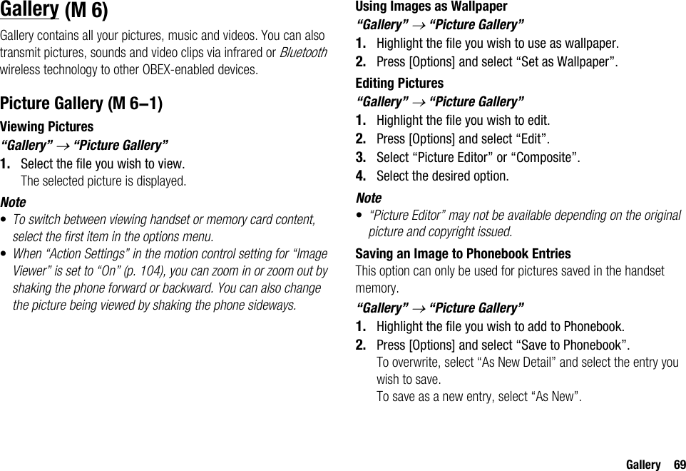 Gallery 69GalleryGallery contains all your pictures, music and videos. You can also transmit pictures, sounds and video clips via infrared or Bluetooth wireless technology to other OBEX-enabled devices.Picture GalleryViewing Pictures“Gallery” → “Picture Gallery”1. Select the file you wish to view.The selected picture is displayed.Note•To switch between viewing handset or memory card content, select the first item in the options menu.•When “Action Settings” in the motion control setting for “Image Viewer” is set to “On” (p. 104), you can zoom in or zoom out by shaking the phone forward or backward. You can also change the picture being viewed by shaking the phone sideways.Using Images as Wallpaper“Gallery” → “Picture Gallery”1. Highlight the file you wish to use as wallpaper.2. Press [Options] and select “Set as Wallpaper”.Editing Pictures“Gallery” → “Picture Gallery”1. Highlight the file you wish to edit.2. Press [Options] and select “Edit”.3. Select “Picture Editor” or “Composite”.4. Select the desired option.Note•“Picture Editor” may not be available depending on the original picture and copyright issued.Saving an Image to Phonebook EntriesThis option can only be used for pictures saved in the handset memory.“Gallery” → “Picture Gallery”1. Highlight the file you wish to add to Phonebook.2. Press [Options] and select “Save to Phonebook”.To overwrite, select “As New Detail” and select the entry you wish to save.To save as a new entry, select “As New”. (M 6) (M 6-1)