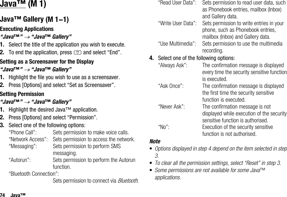 74 Java™Java™Java™ GalleryExecuting Applications“Java™” → “Java™ Gallery”1. Select the title of the application you wish to execute.2. To end the application, press F and select “End”.Setting as a Screensaver for the Display“Java™” → “Java™ Gallery”1. Highlight the file you wish to use as a screensaver.2. Press [Options] and select “Set as Screensaver”.Setting Permission“Java™” → “Java™ Gallery”1. Highlight the desired Java™ application.2. Press [Options] and select “Permission”.3. Select one of the following options:“Phone Call”: Sets permission to make voice calls.“Network Access”: Sets permission to access the network.“Messaging”: Sets permission to perform SMS messaging.“Autorun”: Sets permission to perform the Autorun function.“Bluetooth Connection”:Sets permission to connect via Bluetooth.“Read User Data”: Sets permission to read user data, such as Phonebook entries, mailbox (Inbox) and Gallery data.“Write User Data”: Sets permission to write entries in your phone, such as Phonebook entries, mailbox (Inbox) and Gallery data.“Use Multimedia”: Sets permission to use the multimedia recording.4. Select one of the following options:“Always Ask”: The confirmation message is displayed every time the security sensitive function is executed.“Ask Once”: The confirmation message is displayed the first time the security sensitive function is executed.“Never Ask”: The confirmation message is not displayed while execution of the security sensitive function is authorised.“No”: Execution of the security sensitive function is not authorised.Note•Options displayed in step 4 depend on the item selected in step 3.•To clear all the permission settings, select “Reset” in step 3.•Some permissions are not available for some Java™ applications. (M 1) (M 1-1)