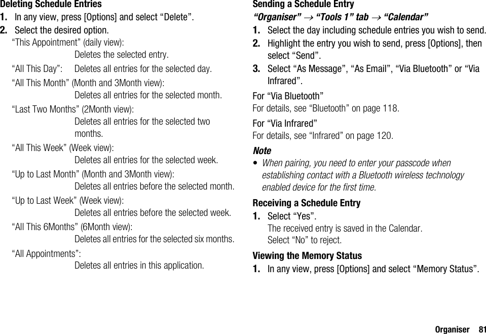 Organiser 81Deleting Schedule Entries1. In any view, press [Options] and select “Delete”.2. Select the desired option.“This Appointment” (daily view):Deletes the selected entry.“All This Day”: Deletes all entries for the selected day.“All This Month” (Month and 3Month view): Deletes all entries for the selected month.“Last Two Months” (2Month view):Deletes all entries for the selected two months.“All This Week” (Week view):Deletes all entries for the selected week.“Up to Last Month” (Month and 3Month view): Deletes all entries before the selected month.“Up to Last Week” (Week view): Deletes all entries before the selected week.“All This 6Months” (6Month view):Deletes all entries for the selected six months.“All Appointments”: Deletes all entries in this application.Sending a Schedule Entry“Organiser” → “Tools 1” tab → “Calendar”1. Select the day including schedule entries you wish to send.2. Highlight the entry you wish to send, press [Options], then select “Send”.3. Select “As Message”, “As Email”, “Via Bluetooth” or “Via Infrared”.For “Via Bluetooth”For details, see “Bluetooth” on page 118.For “Via Infrared”For details, see “Infrared” on page 120.Note•When pairing, you need to enter your passcode when establishing contact with a Bluetooth wireless technology enabled device for the first time.Receiving a Schedule Entry1. Select “Yes”.The received entry is saved in the Calendar.Select “No” to reject.Viewing the Memory Status1. In any view, press [Options] and select “Memory Status”.