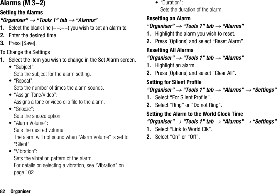 82 OrganiserAlarmsSetting the Alarms“Organiser” → “Tools 1” tab → “Alarms”1.Select the blank line (--:--) you wish to set an alarm to.2. Enter the desired time.3. Press [Save].To Change the Settings1. Select the item you wish to change in the Set Alarm screen.• “Subject”:Sets the subject for the alarm setting.•“Repeat”:Sets the number of times the alarm sounds.• “Assign Tone/Video”:Assigns a tone or video clip file to the alarm.• “Snooze”:Sets the snooze option.• “Alarm Volume”:Sets the desired volume.The alarm will not sound when “Alarm Volume” is set to “Silent”.• “Vibration”:Sets the vibration pattern of the alarm.For details on selecting a vibration, see “Vibration” on page 102.•“Duration”:Sets the duration of the alarm.Resetting an Alarm“Organiser” → “Tools 1” tab → “Alarms”1. Highlight the alarm you wish to reset.2. Press [Options] and select “Reset Alarm”.Resetting All Alarms“Organiser” → “Tools 1” tab → “Alarms”1. Highlight an alarm.2. Press [Options] and select “Clear All”.Setting for Silent Profile“Organiser” → “Tools 1” tab → “Alarms” → “Settings”1. Select “For Silent Profile”.2. Select “Ring” or “Do not Ring”.Setting the Alarm to the World Clock Time“Organiser” → “Tools 1” tab → “Alarms” → “Settings”1. Select “Link to World Clk”.2. Select “On” or “Off”. (M 3-2)