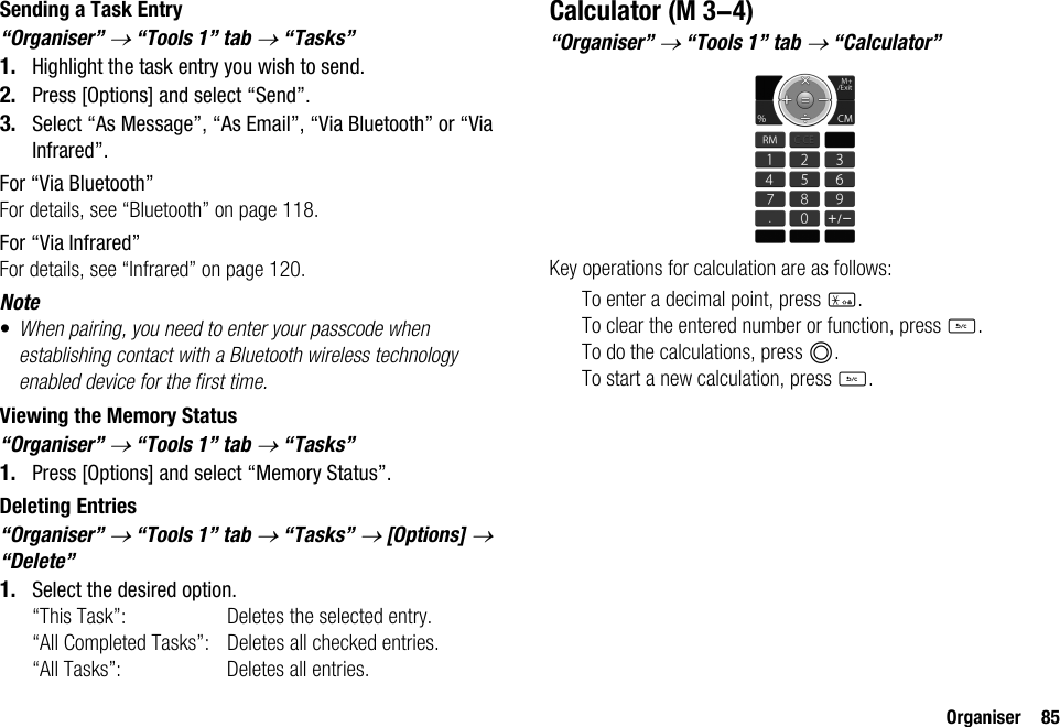 Organiser 85Sending a Task Entry“Organiser” → “Tools 1” tab → “Tasks”1. Highlight the task entry you wish to send.2. Press [Options] and select “Send”.3. Select “As Message”, “As Email”, “Via Bluetooth” or “Via Infrared”.For “Via Bluetooth”For details, see “Bluetooth” on page 118.For “Via Infrared”For details, see “Infrared” on page 120.Note•When pairing, you need to enter your passcode when establishing contact with a Bluetooth wireless technology enabled device for the first time.Viewing the Memory Status“Organiser” → “Tools 1” tab → “Tasks”1. Press [Options] and select “Memory Status”.Deleting Entries“Organiser” → “Tools 1” tab → “Tasks” → [Options] → “Delete”1. Select the desired option.“This Task”: Deletes the selected entry.“All Completed Tasks”: Deletes all checked entries.“All Tasks”: Deletes all entries.Calculator“Organiser” → “Tools 1” tab → “Calculator”Key operations for calculation are as follows:To enter a decimal point, press P.To clear the entered number or function, press U.To do the calculations, press B.To start a new calculation, press U. (M 3-4)