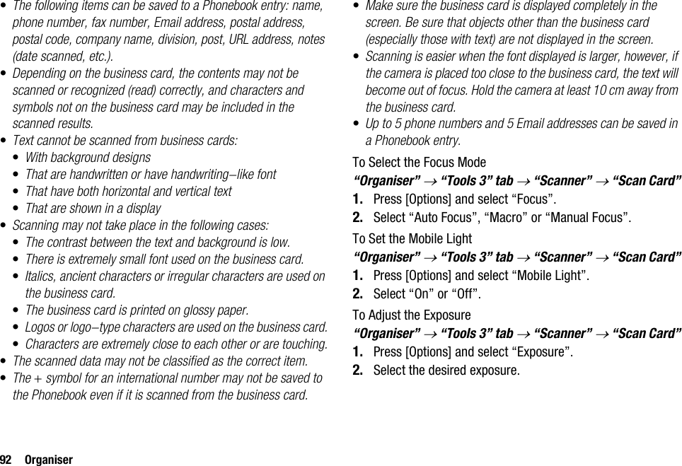 92 Organiser•The following items can be saved to a Phonebook entry: name, phone number, fax number, Email address, postal address, postal code, company name, division, post, URL address, notes (date scanned, etc.).•Depending on the business card, the contents may not be scanned or recognized (read) correctly, and characters and symbols not on the business card may be included in the scanned results.•Text cannot be scanned from business cards:•With background designs•That are handwritten or have handwriting-like font•That have both horizontal and vertical text•That are shown in a display•Scanning may not take place in the following cases:•The contrast between the text and background is low.•There is extremely small font used on the business card.•Italics, ancient characters or irregular characters are used on the business card.•The business card is printed on glossy paper.•Logos or logo-type characters are used on the business card.•Characters are extremely close to each other or are touching.•The scanned data may not be classified as the correct item.•The + symbol for an international number may not be saved to the Phonebook even if it is scanned from the business card.•Make sure the business card is displayed completely in the screen. Be sure that objects other than the business card (especially those with text) are not displayed in the screen.•Scanning is easier when the font displayed is larger, however, if the camera is placed too close to the business card, the text will become out of focus. Hold the camera at least 10 cm away from the business card.•Up to 5 phone numbers and 5 Email addresses can be saved in a Phonebook entry.To Select the Focus Mode“Organiser” → “Tools 3” tab → “Scanner” → “Scan Card”1. Press [Options] and select “Focus”.2. Select “Auto Focus”, “Macro” or “Manual Focus”.To Set the Mobile Light“Organiser” → “Tools 3” tab → “Scanner” → “Scan Card”1. Press [Options] and select “Mobile Light”.2. Select “On” or “Off”.To Adjust the Exposure“Organiser” → “Tools 3” tab → “Scanner” → “Scan Card”1. Press [Options] and select “Exposure”.2. Select the desired exposure.