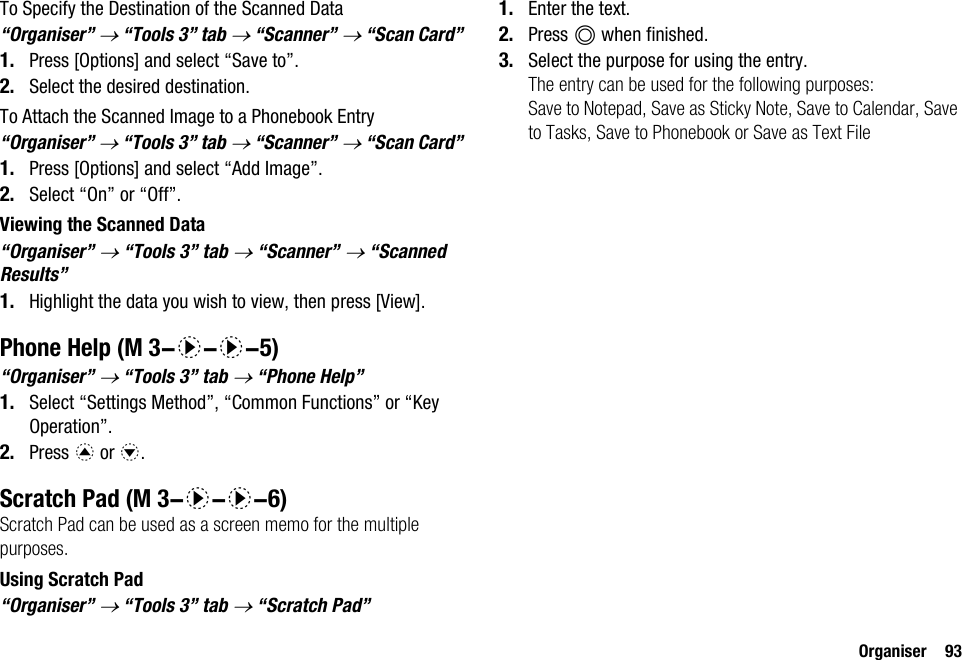 Organiser 93To Specify the Destination of the Scanned Data“Organiser” → “Tools 3” tab → “Scanner” → “Scan Card”1. Press [Options] and select “Save to”.2. Select the desired destination.To Attach the Scanned Image to a Phonebook Entry“Organiser” → “Tools 3” tab → “Scanner” → “Scan Card”1. Press [Options] and select “Add Image”.2. Select “On” or “Off”.Viewing the Scanned Data“Organiser” → “Tools 3” tab → “Scanner” → “Scanned Results”1. Highlight the data you wish to view, then press [View].Phone Help“Organiser” → “Tools 3” tab → “Phone Help”1. Select “Settings Method”, “Common Functions” or “Key Operation”.2. Press a or b.Scratch PadScratch Pad can be used as a screen memo for the multiple purposes.Using Scratch Pad“Organiser” → “Tools 3” tab → “Scratch Pad”1. Enter the text.2. Press B when finished.3. Select the purpose for using the entry.The entry can be used for the following purposes:Save to Notepad, Save as Sticky Note, Save to Calendar, Save to Tasks, Save to Phonebook or Save as Text File (M 3-d-d-5) (M 3-d-d-6)
