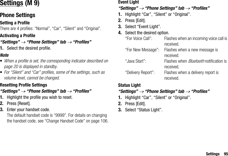 Settings 95SettingsPhone SettingsSetting a ProfileThere are 4 profiles: “Normal”, “Car”, “Silent” and “Original”.Activating a Profile“Settings” → “Phone Settings” tab → “Profiles”1. Select the desired profile.Note•When a profile is set, the corresponding indicator described on page 20 is displayed in standby.•For “Silent” and “Car” profiles, some of the settings, such as volume level, cannot be changed.Resetting Profile Settings“Settings” → “Phone Settings” tab → “Profiles”1. Highlight the profile you wish to reset.2. Press [Reset].3. Enter your handset code.The default handset code is “9999”. For details on changing the handset code, see “Change Handset Code” on page 106.Event Light“Settings” → “Phone Settings” tab → “Profiles”1. Highlight “Car”, “Silent” or “Original”.2. Press [Edit].3. Select “Event Light”.4. Select the desired option.“For Voice Call”: Flashes when an incoming voice call is received.“For New Message”: Flashes when a new message is received.“Java Start”: Flashes when Bluetooth notification is received.“Delivery Report”: Flashes when a delivery report is received.Status Light“Settings” → “Phone Settings” tab → “Profiles”1. Highlight “Car”, “Silent” or “Original”.2. Press [Edit].3. Select “Status Light”. (M 9)