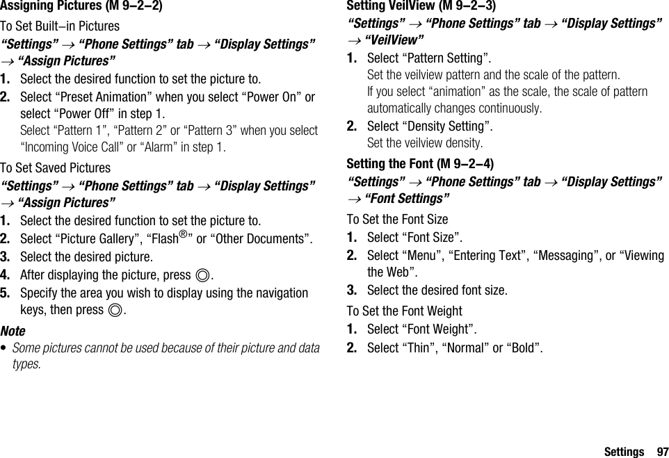 Settings 97Assigning PicturesTo Set Built-in Pictures“Settings” → “Phone Settings” tab → “Display Settings” → “Assign Pictures”1. Select the desired function to set the picture to.2. Select “Preset Animation” when you select “Power On” or select “Power Off” in step 1.Select “Pattern 1”, “Pattern 2” or “Pattern 3” when you select “Incoming Voice Call” or “Alarm” in step 1.To Set Saved Pictures“Settings” → “Phone Settings” tab → “Display Settings” → “Assign Pictures”1. Select the desired function to set the picture to.2. Select “Picture Gallery”, “Flash®” or “Other Documents”.3. Select the desired picture.4. After displaying the picture, press B.5. Specify the area you wish to display using the navigation keys, then press B.Note•Some pictures cannot be used because of their picture and data types.Setting VeilView“Settings” → “Phone Settings” tab → “Display Settings” → “VeilView”1. Select “Pattern Setting”.Set the veilview pattern and the scale of the pattern.If you select “animation” as the scale, the scale of pattern automatically changes continuously.2. Select “Density Setting”.Set the veilview density.Setting the Font“Settings” → “Phone Settings” tab → “Display Settings” → “Font Settings”To Set the Font Size1. Select “Font Size”.2. Select “Menu”, “Entering Text”, “Messaging”, or “Viewing the Web”.3. Select the desired font size.To Set the Font Weight1. Select “Font Weight”.2. Select “Thin”, “Normal” or “Bold”. (M 9-2-2)  (M 9-2-3) (M 9-2-4)
