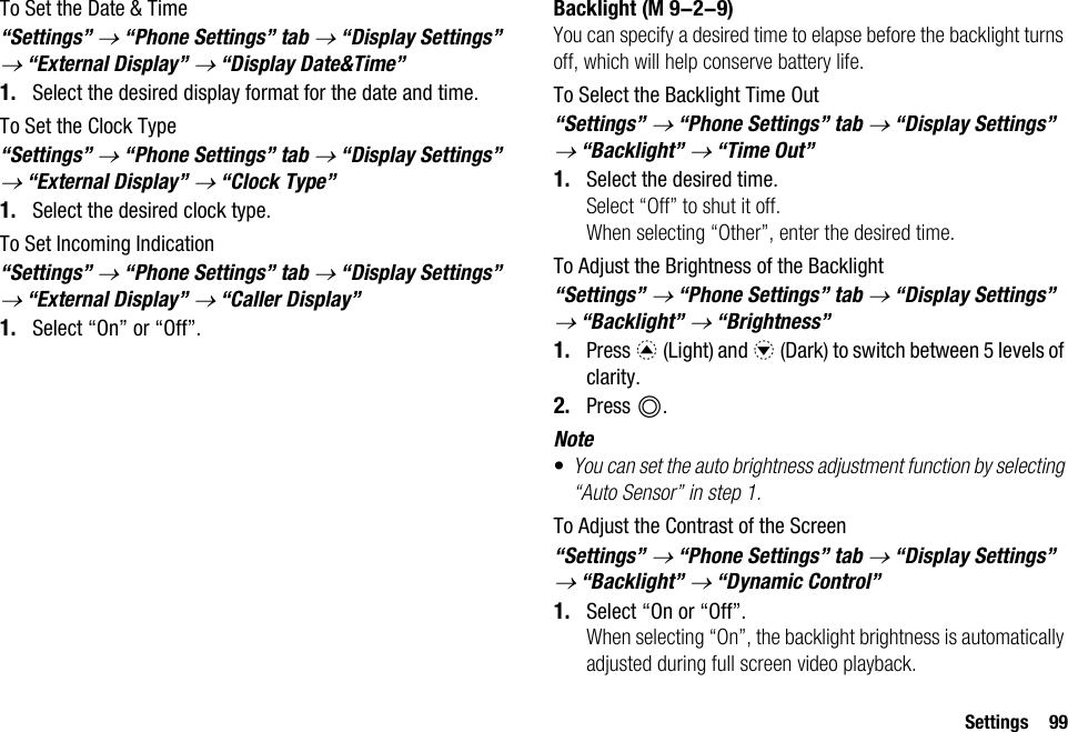 Settings 99To Set the Date &amp; Time“Settings” → “Phone Settings” tab → “Display Settings” → “External Display” → “Display Date&amp;Time”1. Select the desired display format for the date and time.To Set the Clock Type“Settings” → “Phone Settings” tab → “Display Settings” → “External Display” → “Clock Type”1. Select the desired clock type.To Set Incoming Indication“Settings” → “Phone Settings” tab → “Display Settings” → “External Display” → “Caller Display”1. Select “On” or “Off”.BacklightYou can specify a desired time to elapse before the backlight turns off, which will help conserve battery life.To Select the Backlight Time Out“Settings” → “Phone Settings” tab → “Display Settings” → “Backlight” → “Time Out”1. Select the desired time.Select “Off” to shut it off.When selecting “Other”, enter the desired time.To Adjust the Brightness of the Backlight“Settings” → “Phone Settings” tab → “Display Settings” → “Backlight” → “Brightness”1. Press a (Light) and b (Dark) to switch between 5 levels of clarity.2. Press B.Note•You can set the auto brightness adjustment function by selecting “Auto Sensor” in step 1.To Adjust the Contrast of the Screen“Settings” → “Phone Settings” tab → “Display Settings” → “Backlight” → “Dynamic Control”1. Select “On or “Off”.When selecting “On”, the backlight brightness is automatically adjusted during full screen video playback. (M 9-2-9)