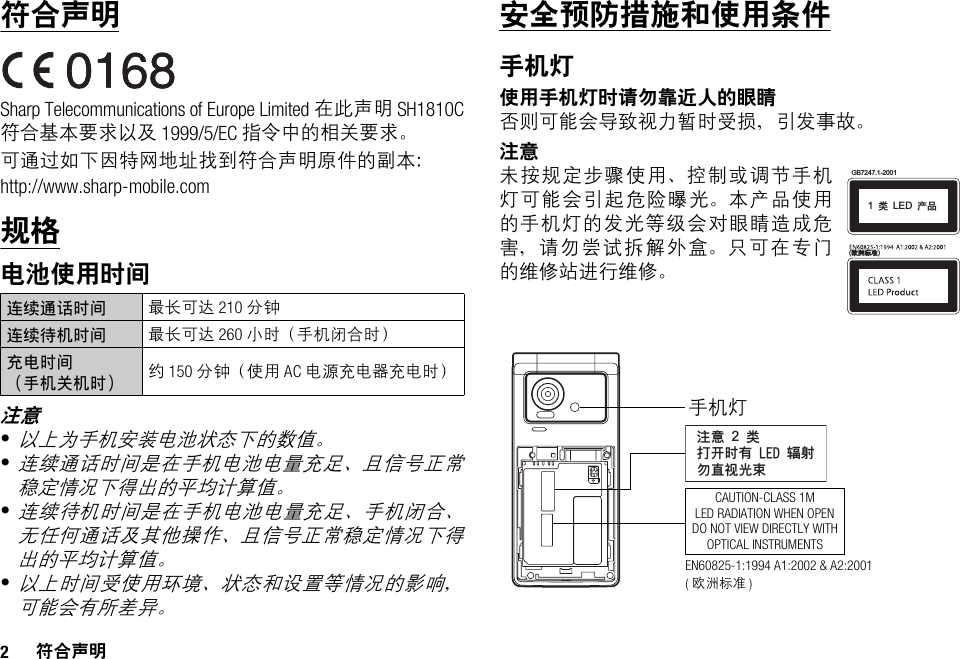 2符合声明符合声明Sharp Telecommunications of Europe Limited 在此声明 SH1810C符合基本要求以及 1999/5/EC 指令中的相关要求。可通过如下因特网地址找到符合声明原件的副本：http://www.sharp-mobile.com规格电池使用时间注意•以上为手机安装电池状态下的数值。•连续通话时间是在手机电池电量充足、且信号正常稳定情况下得出的平均计算值。•连续待机时间是在手机电池电量充足、手机闭合、无任何通话及其他操作、且信号正常稳定情况下得出的平均计算值。•以上时间受使用环境、状态和设置等情况的影响，可能会有所差异。安全预防措施和使用条件手机灯使用手机灯时请勿靠近人的眼睛否则可能会导致视力暂时受损，引发事故。注意未按规定步骤使用、控制或调节手机灯可能会引起危险曝光。本产品使用的手机灯的发光等级会对眼睛造成危害，请勿尝试拆解外盒。只可在专门的维修站进行维修。连续通话时间 最长可达 210 分钟连续待机时间 最长可达 260 小时（手机闭合时）充电时间（手机关机时） 约 150 分钟（使用 AC 电源充电器充电时）(๏ᒴܪᓰ)GB7247.1-20011!ಢ!LED!ޘອᓖፀ!2!ಢࡌఎဟᎌ!MFE!६࿴ᇖᒇ၁਒ၦCAUTION-CLASS 1MLED RADIATION WHEN OPENDO NOT VIEW DIRECTLY WITHOPTICAL INSTRUMENTS手机灯EN60825-1:1994 A1:2002 &amp; A2:2001 (欧洲标准 )