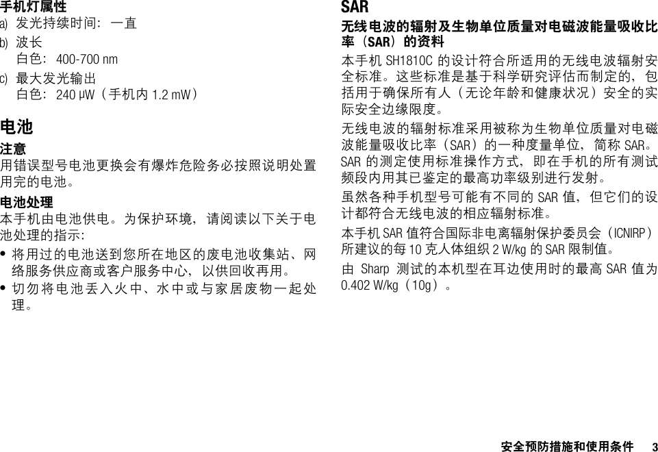 安全预防措施和使用条件 3手机灯属性a) 发光持续时间：一直b) 波长白色：400-700 nmc) 最大发光输出白色：240 µW（手机内 1.2 mW）电池注意用错误型号电池更换会有爆炸危险务必按照说明处置用完的电池。电池处理本手机由电池供电。为保护环境，请阅读以下关于电池处理的指示：•将用过的电池送到您所在地区的废电池收集站、网络服务供应商或客户服务中心，以供回收再用。•切勿将电池丢入火中、水中或与家居废物一起处理。SAR无线电波的辐射及生物单位质量对电磁波能量吸收比率（SAR）的资料本手机 SH1810C 的设计符合所适用的无线电波辐射安全标准。这些标准是基于科学研究评估而制定的，包括用于确保所有人（无论年龄和健康状况）安全的实际安全边缘限度。无线电波的辐射标准采用被称为生物单位质量对电磁波能量吸收比率（SAR）的一种度量单位，简称 SAR。SAR 的测定使用标准操作方式，即在手机的所有测试频段内用其已鉴定的最高功率级别进行发射。虽然各种手机型号可能有不同的 SAR 值，但它们的设计都符合无线电波的相应辐射标准。本手机 SAR 值符合国际非电离辐射保护委员会（ICNIRP）所建议的每 10 克人体组织 2 W/kg的 SAR 限制值。由Sharp 测试的本机型在耳边使用时的最高 SAR 值为0.402 W/kg（10g）。