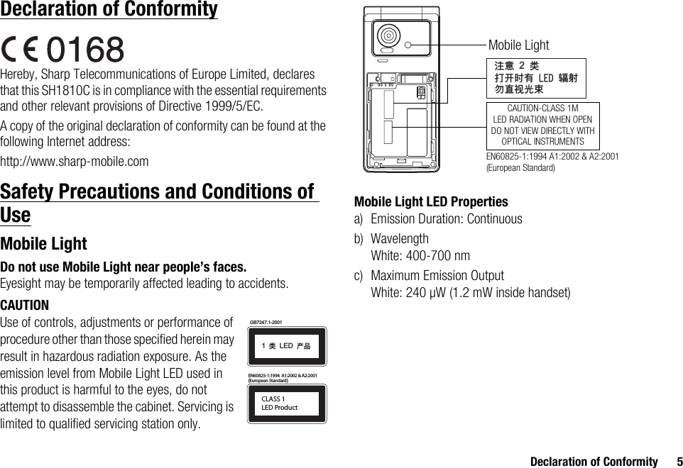 Declaration of Conformity 5Declaration of ConformityHereby, Sharp Telecommunications of Europe Limited, declares that this SH1810C is in compliance with the essential requirements and other relevant provisions of Directive 1999/5/EC.A copy of the original declaration of conformity can be found at the following Internet address:http://www.sharp-mobile.comSafety Precautions and Conditions of UseMobile LightDo not use Mobile Light near people’s faces.Eyesight may be temporarily affected leading to accidents.CAUTIONUse of controls, adjustments or performance of procedure other than those specified herein may result in hazardous radiation exposure. As the emission level from Mobile Light LED used in this product is harmful to the eyes, do not attempt to disassemble the cabinet. Servicing is limited to qualified servicing station only.Mobile Light LED Propertiesa) Emission Duration: Continuousb) WavelengthWhite: 400-700 nmc) Maximum Emission OutputWhite: 240 µW (1.2 mW inside handset)CLASS 1LED Product(European Standard)EN60825-1:1994  A1:2002 &amp; A2:2001GB7247.1-20011!ಢ!LED!ޘອᓖፀ!2!ಢࡌఎဟᎌ!MFE!६࿴ᇖᒇ၁਒ၦCAUTION-CLASS 1MLED RADIATION WHEN OPENDO NOT VIEW DIRECTLY WITHOPTICAL INSTRUMENTSMobile LightEN60825-1:1994 A1:2002 &amp; A2:2001 (European Standard)