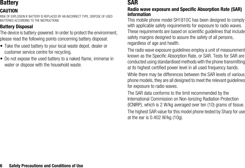 6 Safety Precautions and Conditions of UseBatteryCAUTIONRISK OF EXPLOSION IF BATTERY IS REPLACED BY AN INCORRECT TYPE, DISPOSE OF USED BATTERIES ACCORDING TO THE INSTRUCTIONSBattery DisposalThe device is battery-powered. In order to protect the environment, please read the following points concerning battery disposal:• Take the used battery to your local waste depot, dealer or customer service centre for recycling.• Do not expose the used battery to a naked flame, immerse in water or dispose with the household waste.SARRadio wave exposure and Specific Absorption Rate (SAR) informationThis mobile phone model SH1810C has been designed to comply with applicable safety requirements for exposure to radio waves. These requirements are based on scientific guidelines that include safety margins designed to assure the safety of all persons, regardless of age and health.The radio wave exposure guidelines employ a unit of measurement known as the Specific Absorption Rate, or SAR. Tests for SAR are conducted using standardised methods with the phone transmitting at its highest certified power level in all used frequency bands.While there may be differences between the SAR levels of various phone models, they are all designed to meet the relevant guidelines for exposure to radio waves.The SAR data conforms to the limit recommended by the International Commission on Non-Ionizing Radiation Protection (ICNIRP), which is 2 W/kg averaged over ten (10) grams of tissue.The highest SAR value for this model phone tested by Sharp for use at the ear is 0.402 W/kg (10g).