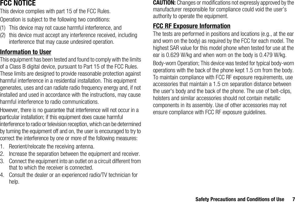 Safety Precautions and Conditions of Use 7FCC NOTICEThis device complies with part 15 of the FCC Rules.Operation is subject to the following two conditions:(1) This device may not cause harmful interference, and (2) this device must accept any interference received, including interference that may cause undesired operation.Information to UserThis equipment has been tested and found to comply with the limits of a Class B digital device, pursuant to Part 15 of the FCC Rules. These limits are designed to provide reasonable protection against harmful interference in a residential installation. This equipment generates, uses and can radiate radio frequency energy and, if not installed and used in accordance with the instructions, may cause harmful interference to radio communications.However, there is no guarantee that interference will not occur in a particular installation; if this equipment does cause harmful interference to radio or television reception, which can be determined by turning the equipment off and on, the user is encouraged to try to correct the interference by one or more of the following measures:1. Reorient/relocate the receiving antenna.2. Increase the separation between the equipment and receiver.3. Connect the equipment into an outlet on a circuit different from that to which the receiver is connected.4. Consult the dealer or an experienced radio/TV technician for help.CAUTION: Changes or modifications not expressly approved by the manufacturer responsible for compliance could void the user’s authority to operate the equipment.FCC RF Exposure InformationThe tests are performed in positions and locations (e.g., at the ear and worn on the body) as required by the FCC for each model. The highest SAR value for this model phone when tested for use at the ear is 0.629 W/kg and when worn on the body is 0.479 W/kg.Body-worn Operation; This device was tested for typical body-worn operations with the back of the phone kept 1.5 cm from the body. To maintain compliance with FCC RF exposure requirements, use accessories that maintain a 1.5 cm separation distance between the user&apos;s body and the back of the phone. The use of belt-clips, holsters and similar accessories should not contain metallic components in its assembly. Use of other accessories may not ensure compliance with FCC RF exposure guidelines.