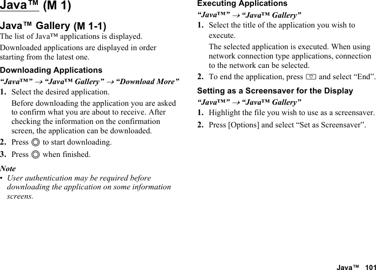 Java™ 101Java™Java™ GalleryThe list of Java™ applications is displayed.Downloaded applications are displayed in order starting from the latest one.Downloading Applications“Java™” → “Java™ Gallery” → “Download More”1. Select the desired application.Before downloading the application you are asked to confirm what you are about to receive. After checking the information on the confirmation screen, the application can be downloaded.2. Press B to start downloading.3. Press B when finished.Note•User authentication may be required before downloading the application on some information screens.Executing Applications“Java™” → “Java™ Gallery”1. Select the title of the application you wish to execute.The selected application is executed. When using network connection type applications, connection to the network can be selected.2. To end the application, press F and select “End”.Setting as a Screensaver for the Display“Java™” → “Java™ Gallery”1. Highlight the file you wish to use as a screensaver.2. Press [Options] and select “Set as Screensaver”. (M 1) (M 1-1)