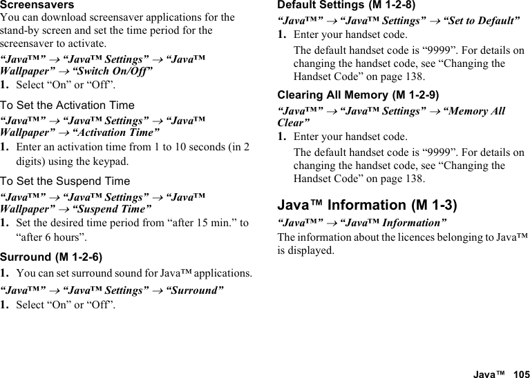 Java™ 105ScreensaversYou can download screensaver applications for the stand-by screen and set the time period for the screensaver to activate.“Java™” → “Java™ Settings” → “Java™ Wallpaper” → “Switch On/Off”1. Select “On” or “Off”.To Set the Activation Time“Java™” → “Java™ Settings” → “Java™ Wallpaper” → “Activation Time”1. Enter an activation time from 1 to 10 seconds (in 2 digits) using the keypad.To Set the Suspend Time“Java™” → “Java™ Settings” → “Java™ Wallpaper” → “Suspend Time”1. Set the desired time period from “after 15 min.” to “after 6 hours”.Surround1. You can set surround sound for Java™ applications.“Java™” → “Java™ Settings” → “Surround”1. Select “On” or “Off”.Default Settings“Java™” → “Java™ Settings” → “Set to Default”1. Enter your handset code.The default handset code is “9999”. For details on changing the handset code, see “Changing the Handset Code” on page 138.Clearing All Memory“Java™” → “Java™ Settings” → “Memory All Clear”1. Enter your handset code.The default handset code is “9999”. For details on changing the handset code, see “Changing the Handset Code” on page 138.Java™ Information“Java™” → “Java™ Information”The information about the licences belonging to Java™ is displayed. (M 1-2-6) (M 1-2-8) (M 1-2-9) (M 1-3)