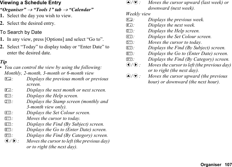 Organiser 107Viewing a Schedule Entry“Organiser” → “Tools 1” tab → “Calendar”1. Select the day you wish to view.2. Select the desired entry.To Search by Date1. In any view, press [Options] and select “Go to”.2. Select “Today” to display today or “Enter Date” to enter the desired date.Tip•You can control the view by using the following:Monthly, 2-month, 3-month or 6-month viewP: Displays the previous month or previous screen.R: Displays the next month or next screen.Q: Displays the Help screen.H: Displays the Stamp screen (monthly and 3-month view only).J: Displays the Set Colour screen.K: Moves the cursor to today.L: Displays the Find (By Subject) screen.N: Displays the Go to (Enter Date) screen.O: Displays the Find (By Category) screen.c/d: Moves the cursor to left (the previous day) or to right (the next day).a/b: Moves the cursor upward (last week) or downward (next week).Weekly viewP: Displays the previous week.R: Displays the next week.Q: Displays the Help screen.J: Displays the Set Colour screen.K: Moves the cursor to today.L: Displays the Find (By Subject) screen.N: Displays the Go to (Enter Date) screen.O: Displays the Find (By Category) screen.c/d: Moves the cursor to left (the previous day) or to right (the next day).a/b: Moves the cursor upward (the previous hour) or downward (the next hour).