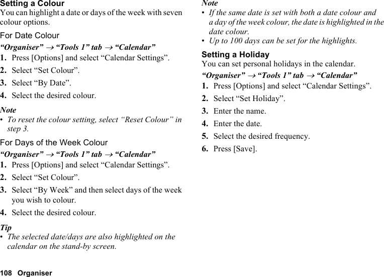 108 OrganiserSetting a ColourYou can highlight a date or days of the week with seven colour options.For Date Colour“Organiser” → “Tools 1” tab → “Calendar”1. Press [Options] and select “Calendar Settings”.2. Select “Set Colour”.3. Select “By Date”.4. Select the desired colour.Note•To reset the colour setting, select “Reset Colour” in step 3. For Days of the Week Colour“Organiser” → “Tools 1” tab → “Calendar”1. Press [Options] and select “Calendar Settings”.2. Select “Set Colour”.3. Select “By Week” and then select days of the week you wish to colour.4. Select the desired colour.Tip•The selected date/days are also highlighted on the calendar on the stand-by screen.Note•If the same date is set with both a date colour and a day of the week colour, the date is highlighted in the date colour.•Up to 100 days can be set for the highlights.Setting a HolidayYou can set personal holidays in the calendar.“Organiser” → “Tools 1” tab → “Calendar”1. Press [Options] and select “Calendar Settings”.2. Select “Set Holiday”.3. Enter the name.4. Enter the date.5. Select the desired frequency.6. Press [Save].