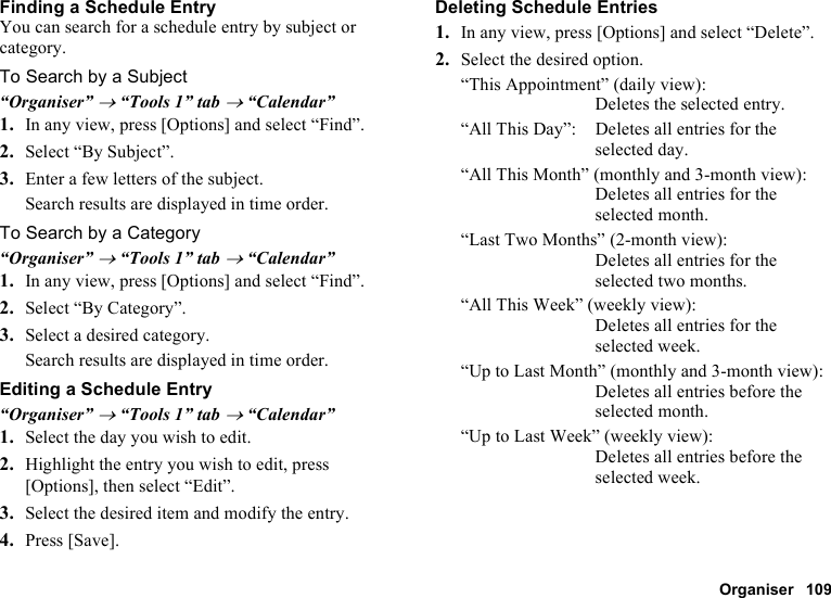 Organiser 109Finding a Schedule EntryYou can search for a schedule entry by subject or category.To Search by a Subject“Organiser” → “Tools 1” tab → “Calendar”1. In any view, press [Options] and select “Find”.2. Select “By Subject”.3. Enter a few letters of the subject.Search results are displayed in time order.To Search by a Category“Organiser” → “Tools 1” tab → “Calendar”1. In any view, press [Options] and select “Find”.2. Select “By Category”.3. Select a desired category.Search results are displayed in time order.Editing a Schedule Entry“Organiser” → “Tools 1” tab → “Calendar”1. Select the day you wish to edit.2. Highlight the entry you wish to edit, press [Options], then select “Edit”.3. Select the desired item and modify the entry.4. Press [Save].Deleting Schedule Entries1. In any view, press [Options] and select “Delete”.2. Select the desired option.“This Appointment” (daily view): Deletes the selected entry.“All This Day”: Deletes all entries for the selected day.“All This Month” (monthly and 3-month view): Deletes all entries for the selected month.“Last Two Months” (2-month view): Deletes all entries for the selected two months.“All This Week” (weekly view): Deletes all entries for the selected week.“Up to Last Month” (monthly and 3-month view): Deletes all entries before the selected month.“Up to Last Week” (weekly view): Deletes all entries before the selected week.