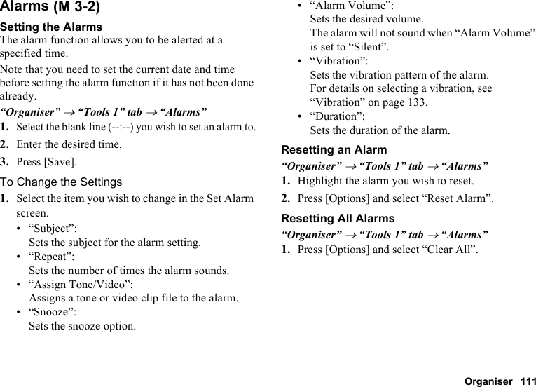 Organiser 111AlarmsSetting the AlarmsThe alarm function allows you to be alerted at a specified time.Note that you need to set the current date and time before setting the alarm function if it has not been done already.“Organiser” → “Tools 1” tab → “Alarms”1.Select the blank line (--:--) you wish to set an alarm to.2. Enter the desired time.3. Press [Save].To Change the Settings1. Select the item you wish to change in the Set Alarm screen.• “Subject”: Sets the subject for the alarm setting.• “Repeat”:Sets the number of times the alarm sounds.• “Assign Tone/Video”:Assigns a tone or video clip file to the alarm.• “Snooze”:Sets the snooze option.• “Alarm Volume”:Sets the desired volume.The alarm will not sound when “Alarm Volume” is set to “Silent”.• “Vibration”:Sets the vibration pattern of the alarm.For details on selecting a vibration, see “Vibration” on page 133.• “Duration”:Sets the duration of the alarm.Resetting an Alarm“Organiser” → “Tools 1” tab → “Alarms”1. Highlight the alarm you wish to reset.2. Press [Options] and select “Reset Alarm”.Resetting All Alarms“Organiser” → “Tools 1” tab → “Alarms”1. Press [Options] and select “Clear All”. (M 3-2)