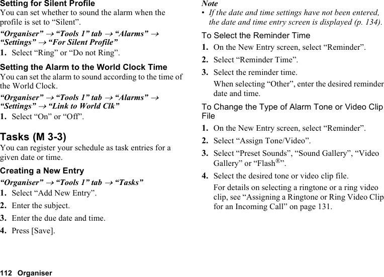 112 OrganiserSetting for Silent ProfileYou can set whether to sound the alarm when the profile is set to “Silent”.“Organiser” → “Tools 1” tab → “Alarms” → “Settings” → “For Silent Profile”1. Select “Ring” or “Do not Ring”.Setting the Alarm to the World Clock TimeYou can set the alarm to sound according to the time of the World Clock.“Organiser” → “Tools 1” tab → “Alarms” → “Settings” → “Link to World Clk”1. Select “On” or “Off”.TasksYou can register your schedule as task entries for a given date or time.Creating a New Entry“Organiser” → “Tools 1” tab → “Tasks”1. Select “Add New Entry”.2. Enter the subject.3. Enter the due date and time.4. Press [Save].Note•If the date and time settings have not been entered, the date and time entry screen is displayed (p. 134).To Select the Reminder Time1. On the New Entry screen, select “Reminder”.2. Select “Reminder Time”.3. Select the reminder time.When selecting “Other”, enter the desired reminder date and time.To Change the Type of Alarm Tone or Video Clip File1. On the New Entry screen, select “Reminder”.2. Select “Assign Tone/Video”.3. Select “Preset Sounds”, “Sound Gallery”, “Video Gallery” or “Flash®”.4. Select the desired tone or video clip file.For details on selecting a ringtone or a ring video clip, see “Assigning a Ringtone or Ring Video Clip for an Incoming Call” on page 131. (M 3-3)