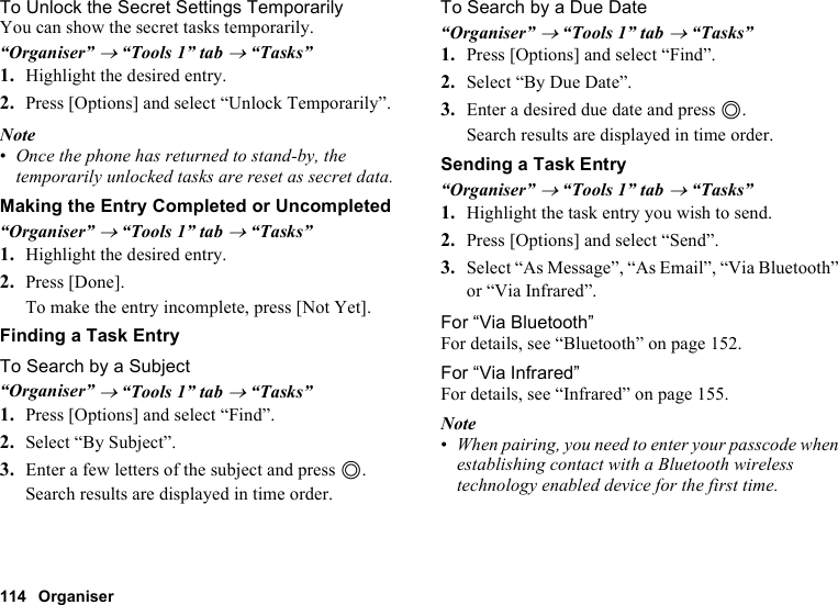 114 OrganiserTo Unlock the Secret Settings TemporarilyYou can show the secret tasks temporarily.“Organiser” → “Tools 1” tab → “Tasks”1. Highlight the desired entry.2. Press [Options] and select “Unlock Temporarily”.Note•Once the phone has returned to stand-by, the temporarily unlocked tasks are reset as secret data.Making the Entry Completed or Uncompleted“Organiser” → “Tools 1” tab → “Tasks”1. Highlight the desired entry.2. Press [Done].To make the entry incomplete, press [Not Yet].Finding a Task EntryTo Search by a Subject“Organiser” → “Tools 1” tab → “Tasks”1. Press [Options] and select “Find”.2. Select “By Subject”.3. Enter a few letters of the subject and press B.Search results are displayed in time order.To Search by a Due Date“Organiser” → “Tools 1” tab → “Tasks”1. Press [Options] and select “Find”.2. Select “By Due Date”.3. Enter a desired due date and press B.Search results are displayed in time order.Sending a Task Entry“Organiser” → “Tools 1” tab → “Tasks”1. Highlight the task entry you wish to send.2. Press [Options] and select “Send”.3. Select “As Message”, “As Email”, “Via Bluetooth” or “Via Infrared”.For “Via Bluetooth”For details, see “Bluetooth” on page 152.For “Via Infrared”For details, see “Infrared” on page 155.Note•When pairing, you need to enter your passcode when establishing contact with a Bluetooth wireless technology enabled device for the first time.