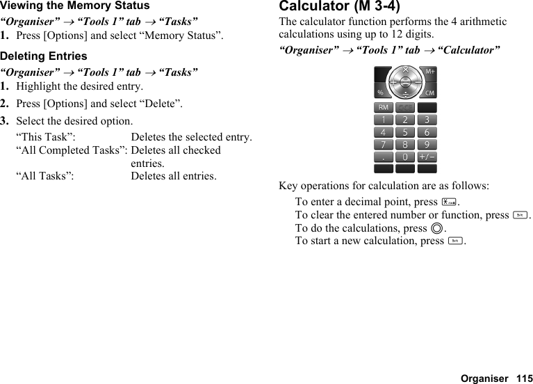 Organiser 115Viewing the Memory Status“Organiser” → “Tools 1” tab → “Tasks”1. Press [Options] and select “Memory Status”.Deleting Entries“Organiser” → “Tools 1” tab → “Tasks”1. Highlight the desired entry.2. Press [Options] and select “Delete”.3. Select the desired option.“This Task”: Deletes the selected entry.“All Completed Tasks”: Deletes all checked entries.“All Tasks”: Deletes all entries.CalculatorThe calculator function performs the 4 arithmetic calculations using up to 12 digits.“Organiser” → “Tools 1” tab → “Calculator”Key operations for calculation are as follows:To enter a decimal point, press P.To clear the entered number or function, press U.To do the calculations, press B.To start a new calculation, press U. (M 3-4)