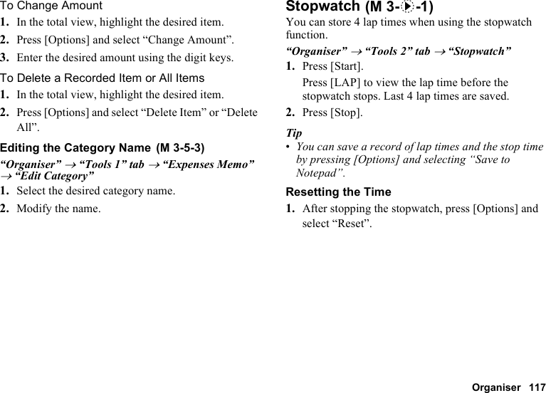 Organiser 117To Change Amount1. In the total view, highlight the desired item.2. Press [Options] and select “Change Amount”.3. Enter the desired amount using the digit keys.To Delete a Recorded Item or All Items1. In the total view, highlight the desired item.2. Press [Options] and select “Delete Item” or “Delete All”.Editing the Category Name“Organiser” → “Tools 1” tab → “Expenses Memo” → “Edit Category”1. Select the desired category name.2. Modify the name.StopwatchYou can store 4 lap times when using the stopwatch function.“Organiser” → “Tools 2” tab → “Stopwatch”1. Press [Start].Press [LAP] to view the lap time before the stopwatch stops. Last 4 lap times are saved.2. Press [Stop].Tip•You can save a record of lap times and the stop time by pressing [Options] and selecting “Save to Notepad”.Resetting the Time1. After stopping the stopwatch, press [Options] and select “Reset”. (M 3-5-3) (M 3-d-1)