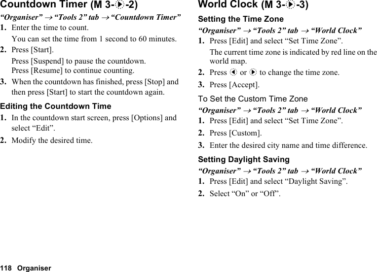 118 OrganiserCountdown Timer“Organiser” → “Tools 2” tab → “Countdown Timer”1. Enter the time to count.You can set the time from 1 second to 60 minutes.2. Press [Start].Press [Suspend] to pause the countdown.Press [Resume] to continue counting.3. When the countdown has finished, press [Stop] and then press [Start] to start the countdown again.Editing the Countdown Time1. In the countdown start screen, press [Options] and select “Edit”.2. Modify the desired time.World ClockSetting the Time Zone“Organiser” → “Tools 2” tab → “World Clock”1. Press [Edit] and select “Set Time Zone”.The current time zone is indicated by red line on the world map.2. Press c or d to change the time zone.3. Press [Accept].To Set the Custom Time Zone“Organiser” → “Tools 2” tab → “World Clock”1. Press [Edit] and select “Set Time Zone”.2. Press [Custom].3. Enter the desired city name and time difference.Setting Daylight Saving“Organiser” → “Tools 2” tab → “World Clock”1. Press [Edit] and select “Daylight Saving”.2. Select “On” or “Off”. (M 3-d-2)  (M 3-d-3)