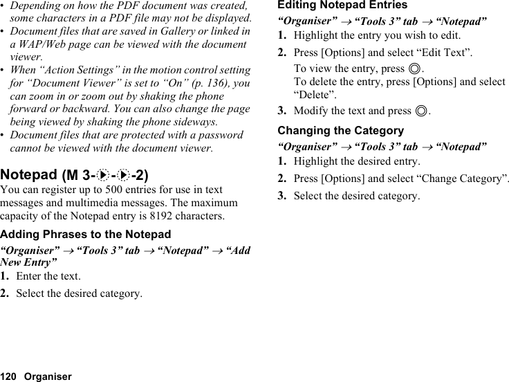 120 Organiser•Depending on how the PDF document was created, some characters in a PDF file may not be displayed.•Document files that are saved in Gallery or linked in a WAP/Web page can be viewed with the document viewer.•When “Action Settings” in the motion control setting for “Document Viewer” is set to “On” (p. 136), you can zoom in or zoom out by shaking the phone forward or backward. You can also change the page being viewed by shaking the phone sideways.•Document files that are protected with a password cannot be viewed with the document viewer.NotepadYou can register up to 500 entries for use in text messages and multimedia messages. The maximum capacity of the Notepad entry is 8192 characters.Adding Phrases to the Notepad“Organiser” → “Tools 3” tab → “Notepad” → “Add New Entry”1. Enter the text.2. Select the desired category.Editing Notepad Entries“Organiser” → “Tools 3” tab → “Notepad”1. Highlight the entry you wish to edit.2. Press [Options] and select “Edit Text”.To view the entry, press B.To delete the entry, press [Options] and select “Delete”.3. Modify the text and press B.Changing the Category“Organiser” → “Tools 3” tab → “Notepad”1. Highlight the desired entry.2. Press [Options] and select “Change Category”.3. Select the desired category. (M 3-d-d-2)