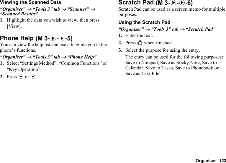 Organiser 123Viewing the Scanned Data“Organiser” → “Tools 3” tab → “Scanner” → “Scanned Results”1. Highlight the data you wish to view, then press [View].Phone HelpYou can view the help list and use it to guide you in the phone’s functions.“Organiser” → “Tools 3” tab → “Phone Help”1. Select “Settings Method”, “Common Functions” or “Key Operation”.2. Press a or b.Scratch PadScratch Pad can be used as a screen memo for multiple purposes.Using the Scratch Pad“Organiser” → “Tools 3” tab → “Scratch Pad”1. Enter the text.2. Press B when finished.3. Select the purpose for using the entry.The entry can be used for the following purposes: Save to Notepad, Save as Sticky Note, Save to Calendar, Save to Tasks, Save to Phonebook or Save as Text File (M 3-d-d-5) (M 3-d-d-6)