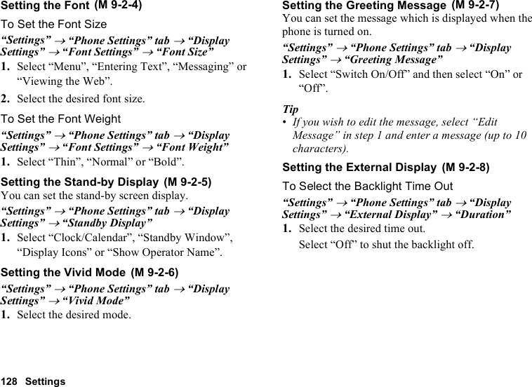 128 SettingsSetting the FontTo Set the Font Size“Settings” → “Phone Settings” tab → “Display Settings” → “Font Settings” → “Font Size”1. Select “Menu”, “Entering Text”, “Messaging” or “Viewing the Web”.2. Select the desired font size.To Set the Font Weight“Settings” → “Phone Settings” tab → “Display Settings” → “Font Settings” → “Font Weight”1. Select “Thin”, “Normal” or “Bold”.Setting the Stand-by DisplayYou can set the stand-by screen display.“Settings” → “Phone Settings” tab → “Display Settings” → “Standby Display” 1. Select “Clock/Calendar”, “Standby Window”, “Display Icons” or “Show Operator Name”.Setting the Vivid Mode“Settings” → “Phone Settings” tab → “Display Settings” → “Vivid Mode” 1. Select the desired mode.Setting the Greeting MessageYou can set the message which is displayed when the phone is turned on.“Settings” → “Phone Settings” tab → “Display Settings” → “Greeting Message”1. Select “Switch On/Off” and then select “On” or “Off”.Tip•If you wish to edit the message, select “Edit Message” in step 1 and enter a message (up to 10 characters).Setting the External DisplayTo Select the Backlight Time Out“Settings” → “Phone Settings” tab → “Display Settings” → “External Display” → “Duration”1. Select the desired time out.Select “Off” to shut the backlight off. (M 9-2-4) (M 9-2-5) (M 9-2-6) (M 9-2-7) (M 9-2-8)