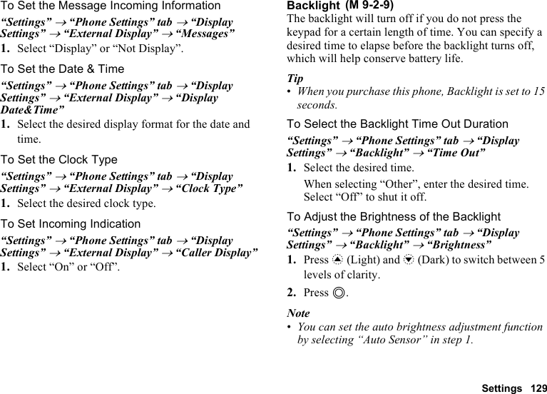 Settings 129To Set the Message Incoming Information“Settings” → “Phone Settings” tab → “Display Settings” → “External Display” → “Messages”1. Select “Display” or “Not Display”.To Set the Date &amp; Time“Settings” → “Phone Settings” tab → “Display Settings” → “External Display” → “Display Date&amp;Time”1. Select the desired display format for the date and time.To Set the Clock Type“Settings” → “Phone Settings” tab → “Display Settings” → “External Display” → “Clock Type”1. Select the desired clock type.To Set Incoming Indication“Settings” → “Phone Settings” tab → “Display Settings” → “External Display” → “Caller Display”1. Select “On” or “Off”.BacklightThe backlight will turn off if you do not press the keypad for a certain length of time. You can specify a desired time to elapse before the backlight turns off, which will help conserve battery life.Tip•When you purchase this phone, Backlight is set to 15 seconds.To Select the Backlight Time Out Duration“Settings” → “Phone Settings” tab → “Display Settings” → “Backlight” → “Time Out”1. Select the desired time.When selecting “Other”, enter the desired time.Select “Off” to shut it off.To Adjust the Brightness of the Backlight“Settings” → “Phone Settings” tab → “Display Settings” → “Backlight” → “Brightness”1. Press a (Light) and b (Dark) to switch between 5 levels of clarity.2. Press B.Note•You can set the auto brightness adjustment function by selecting “Auto Sensor” in step 1. (M 9-2-9)