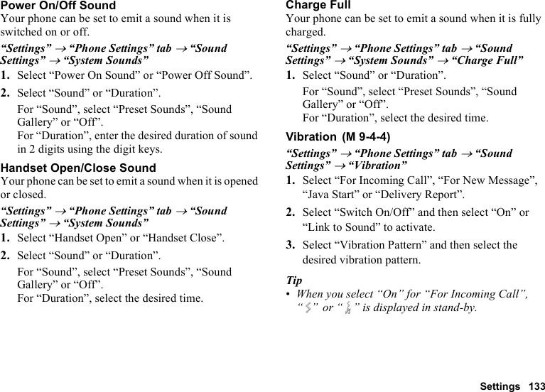 Settings 133Power On/Off SoundYour phone can be set to emit a sound when it is switched on or off.“Settings” → “Phone Settings” tab → “Sound Settings” → “System Sounds”1. Select “Power On Sound” or “Power Off Sound”.2. Select “Sound” or “Duration”.For “Sound”, select “Preset Sounds”, “Sound Gallery” or “Off”.For “Duration”, enter the desired duration of sound in 2 digits using the digit keys.Handset Open/Close SoundYour phone can be set to emit a sound when it is opened or closed.“Settings” → “Phone Settings” tab → “Sound Settings” → “System Sounds”1. Select “Handset Open” or “Handset Close”.2. Select “Sound” or “Duration”.For “Sound”, select “Preset Sounds”, “Sound Gallery” or “Off”.For “Duration”, select the desired time.Charge FullYour phone can be set to emit a sound when it is fully charged.“Settings” → “Phone Settings” tab → “Sound Settings” → “System Sounds” → “Charge Full”1. Select “Sound” or “Duration”.For “Sound”, select “Preset Sounds”, “Sound Gallery” or “Off”.For “Duration”, select the desired time.Vibration“Settings” → “Phone Settings” tab → “Sound Settings” → “Vibration”1. Select “For Incoming Call”, “For New Message”, “Java Start” or “Delivery Report”.2. Select “Switch On/Off” and then select “On” or “Link to Sound” to activate.3. Select “Vibration Pattern” and then select the desired vibration pattern.Tip•When you select “On” for “For Incoming Call”, “ ”  or “ ” is displayed in stand-by. (M 9-4-4)