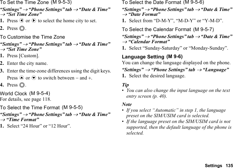 Settings 135To Set the Time Zone“Settings” → “Phone Settings” tab → “Date &amp; Time” → “Set Time Zone”1. Press c or d to select the home city to set.2. Press B.To Customise the Time Zone“Settings” → “Phone Settings” tab → “Date &amp; Time” → “Set Time Zone”1. Press [Custom].2. Enter the city name.3. Enter the time-zone differences using the digit keys.Press a or b to switch between − and +.4. Press B.World ClockFor details, see page 118.To Select the Time Format“Settings” → “Phone Settings” tab → “Date &amp; Time” → “Time Format”1. Select “24 Hour” or “12 Hour”.To Select the Date Format“Settings” → “Phone Settings” tab → “Date &amp; Time” → “Date Format”1. Select from “D-M-Y”, “M-D-Y” or “Y-M-D”.To Select the Calendar Format“Settings” → “Phone Settings” tab → “Date &amp; Time” → “Calendar Format”1. Select “Sunday-Saturday” or “Monday-Sunday”.Language SettingYou can change the language displayed on the phone.“Settings” → “Phone Settings” tab → “Language”1. Select the desired language.Tip•You can also change the input language on the text entry screen (p. 40).Note•If you select “Automatic” in step 1, the language preset on the SIM/USIM card is selected.•If the language preset on the SIM/USIM card is not supported, then the default language of the phone is selected. (M 9-5-3) (M 9-5-4) (M 9-5-5) (M 9-5-6) (M 9-5-7) (M 9-6)