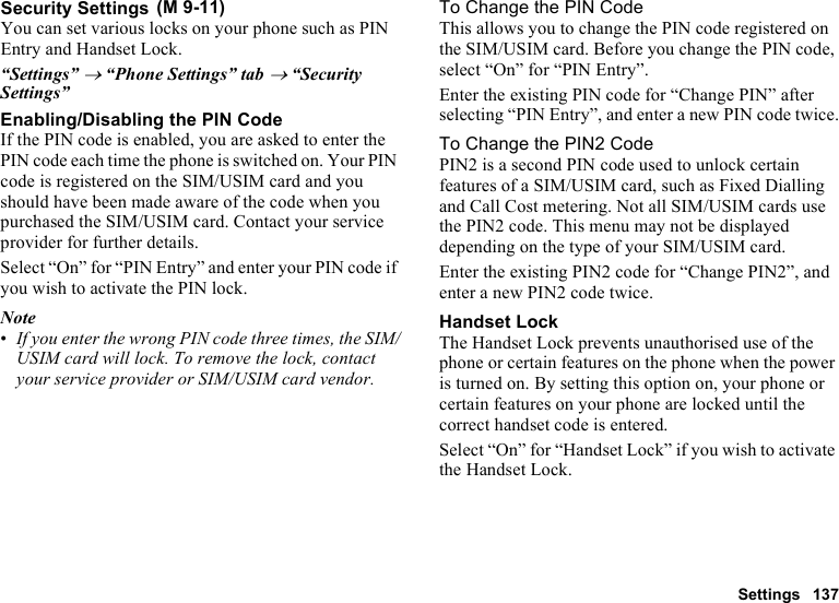 Settings 137Security SettingsYou can set various locks on your phone such as PIN Entry and Handset Lock.“Settings” → “Phone Settings” tab → “Security Settings”Enabling/Disabling the PIN CodeIf the PIN code is enabled, you are asked to enter the PIN code each time the phone is switched on. Your PIN code is registered on the SIM/USIM card and you should have been made aware of the code when you purchased the SIM/USIM card. Contact your service provider for further details.Select “On” for “PIN Entry” and enter your PIN code if you wish to activate the PIN lock.Note•If you enter the wrong PIN code three times, the SIM/USIM card will lock. To remove the lock, contact your service provider or SIM/USIM card vendor.To Change the PIN CodeThis allows you to change the PIN code registered on the SIM/USIM card. Before you change the PIN code, select “On” for “PIN Entry”.Enter the existing PIN code for “Change PIN” after selecting “PIN Entry”, and enter a new PIN code twice.To Change the PIN2 CodePIN2 is a second PIN code used to unlock certain features of a SIM/USIM card, such as Fixed Dialling and Call Cost metering. Not all SIM/USIM cards use the PIN2 code. This menu may not be displayed depending on the type of your SIM/USIM card.Enter the existing PIN2 code for “Change PIN2”, and enter a new PIN2 code twice.Handset LockThe Handset Lock prevents unauthorised use of the phone or certain features on the phone when the power is turned on. By setting this option on, your phone or certain features on your phone are locked until the correct handset code is entered.Select “On” for “Handset Lock” if you wish to activate the Handset Lock. (M 9-11)