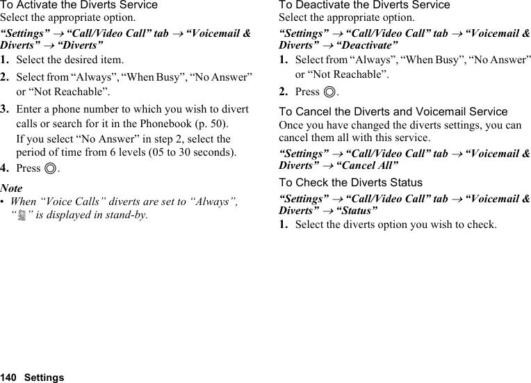 140 SettingsTo Activate the Diverts ServiceSelect the appropriate option.“Settings” → “Call/Video Call” tab → “Voicemail &amp; Diverts” → “Diverts”1. Select the desired item.2. Select from “Always”, “When Busy”, “No Answer” or “Not Reachable”.3. Enter a phone number to which you wish to divert calls or search for it in the Phonebook (p. 50).If you select “No Answer” in step 2, select the period of time from 6 levels (05 to 30 seconds).4. Press B.Note•When “Voice Calls” diverts are set to “Always”, “ ” is displayed in stand-by.To Deactivate the Diverts ServiceSelect the appropriate option.“Settings” → “Call/Video Call” tab → “Voicemail &amp; Diverts” → “Deactivate”1. Select from “Always”, “When Busy”, “No Answer” or “Not Reachable”.2. Press B.To Cancel the Diverts and Voicemail ServiceOnce you have changed the diverts settings, you can cancel them all with this service.“Settings” → “Call/Video Call” tab → “Voicemail &amp; Diverts” → “Cancel All”To Check the Diverts Status“Settings” → “Call/Video Call” tab → “Voicemail &amp; Diverts” → “Status”1. Select the diverts option you wish to check.