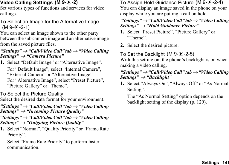 Settings 141Video Calling SettingsSet various types of functions and services for video callings.To Select an Image for the Alternative ImageYou can select an image shown to the other party between the sub camera image and an alternative image from the saved picture files.“Settings” → “Call/Video Call” tab → “Video Calling Settings” → “Camera Picture”1. Select “Default Image” or “Alternative Image”.For “Default Image”, select “Internal Camera”, “External Camera” or “Alternative Image”.For “Alternative Image”, select “Preset Picture”, “Picture Gallery” or “Theme”.To Select the Picture QualitySelect the desired data format for your environment.“Settings” → “Call/Video Call” tab → “Video Calling Settings” → “Incoming Picture Quality”“Settings” → “Call/Video Call” tab → “Video Calling Settings” → “Outgoing Picture Quality”1. Select “Normal”, “Quality Priority” or “Frame Rate Priority”.Select “Frame Rate Priority” to perform faster communication.To Assign Hold Guidance PictureYou can display an image saved in the phone on your display while you are putting a call on hold.“Settings” → “Call/Video Call” tab → “Video Calling Settings” → “Hold Guidance Picture”1. Select “Preset Picture”, “Picture Gallery” or “Theme”.2. Select the desired picture.To Set the BacklightWith this setting on, the phone’s backlight is on when making a video calling.“Settings” → “Call/Video Call” tab → “Video Calling Settings” → “Backlight”1. Select “Always On”, “Always Off” or “As Normal Setting”.The “As Normal Setting” option depends on the backlight setting of the display (p. 129). (M 9-d-2) (M 9-d-2-1) (M 9-d-2-4) (M 9-d-2-5)