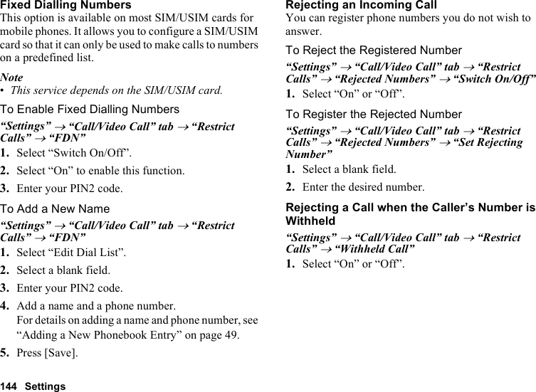144 SettingsFixed Dialling NumbersThis option is available on most SIM/USIM cards for mobile phones. It allows you to configure a SIM/USIM card so that it can only be used to make calls to numbers on a predefined list.Note•This service depends on the SIM/USIM card.To Enable Fixed Dialling Numbers“Settings” → “Call/Video Call” tab → “Restrict Calls” → “FDN”1. Select “Switch On/Off”.2. Select “On” to enable this function.3. Enter your PIN2 code.To Add a New Name“Settings” → “Call/Video Call” tab → “Restrict Calls” → “FDN”1. Select “Edit Dial List”.2. Select a blank field.3. Enter your PIN2 code.4. Add a name and a phone number.For details on adding a name and phone number, see “Adding a New Phonebook Entry” on page 49.5. Press [Save].Rejecting an Incoming CallYou can register phone numbers you do not wish to answer.To Reject the Registered Number“Settings” → “Call/Video Call” tab → “Restrict Calls” → “Rejected Numbers” → “Switch On/Off”1. Select “On” or “Off”.To Register the Rejected Number“Settings” → “Call/Video Call” tab → “Restrict Calls” → “Rejected Numbers” → “Set Rejecting Number”1. Select a blank field.2. Enter the desired number.Rejecting a Call when the Caller’s Number is Withheld“Settings” → “Call/Video Call” tab → “Restrict Calls” → “Withheld Call”1. Select “On” or “Off”.