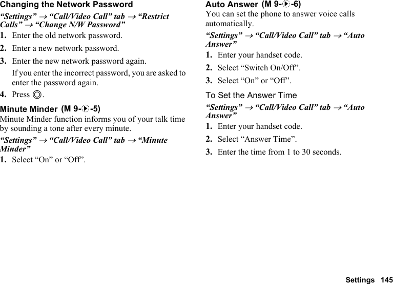 Settings 145Changing the Network Password“Settings” → “Call/Video Call” tab → “Restrict Calls” → “Change N/W Password”1. Enter the old network password.2. Enter a new network password.3. Enter the new network password again.If you enter the incorrect password, you are asked to enter the password again.4. Press B.Minute MinderMinute Minder function informs you of your talk time by sounding a tone after every minute.“Settings” → “Call/Video Call” tab → “Minute Minder”1. Select “On” or “Off”.Auto AnswerYou can set the phone to answer voice calls automatically.“Settings” → “Call/Video Call” tab → “Auto Answer”1. Enter your handset code.2. Select “Switch On/Off”.3. Select “On” or “Off”.To Set the Answer Time“Settings” → “Call/Video Call” tab → “Auto Answer”1. Enter your handset code.2. Select “Answer Time”.3. Enter the time from 1 to 30 seconds. (M 9-d-5) (M 9-d-6)