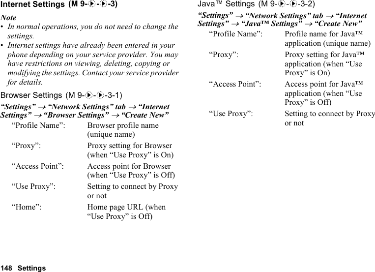 148 SettingsInternet SettingsNote•In normal operations, you do not need to change the settings.•Internet settings have already been entered in your phone depending on your service provider. You may have restrictions on viewing, deleting, copying or modifying the settings. Contact your service provider for details.Browser Settings“Settings” → “Network Settings” tab → “Internet Settings” → “Browser Settings” → “Create New”“Profile Name”:  Browser profile name (unique name)“Proxy”:  Proxy setting for Browser (when “Use Proxy” is On)“Access Point”: Access point for Browser (when “Use Proxy” is Off)“Use Proxy”:  Setting to connect by Proxy or not“Home”: Home page URL (when “Use Proxy” is Off)Java™ Settings“Settings” → “Network Settings” tab → “Internet Settings” → “Java™ Settings” → “Create New”“Profile Name”: Profile name for Java™ application (unique name)“Proxy”: Proxy setting for Java™ application (when “Use Proxy” is On)“Access Point”: Access point for Java™ application (when “Use Proxy” is Off)“Use Proxy”: Setting to connect by Proxy or not (M 9-d-d-3) (M 9-d-d-3-1) (M 9-d-d-3-2)