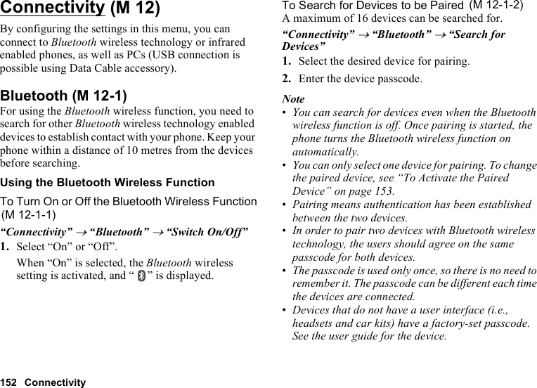 152 ConnectivityConnectivityBy configuring the settings in this menu, you can connect to Bluetooth wireless technology or infrared enabled phones, as well as PCs (USB connection is possible using Data Cable accessory).BluetoothFor using the Bluetooth wireless function, you need to search for other Bluetooth wireless technology enabled devices to establish contact with your phone. Keep your phone within a distance of 10 metres from the devices before searching.Using the Bluetooth Wireless FunctionTo Turn On or Off the Bluetooth Wireless Function“Connectivity” → “Bluetooth” → “Switch On/Off”1. Select “On” or “Off”.When “On” is selected, the Bluetooth wireless setting is activated, and “ ” is displayed.To Search for Devices to be PairedA maximum of 16 devices can be searched for.“Connectivity” → “Bluetooth” → “Search for Devices”1. Select the desired device for pairing.2. Enter the device passcode.Note•You can search for devices even when the Bluetooth wireless function is off. Once pairing is started, the phone turns the Bluetooth wireless function on automatically.•You can only select one device for pairing. To change the paired device, see “To Activate the Paired Device” on page 153.•Pairing means authentication has been established between the two devices.•In order to pair two devices with Bluetooth wireless technology, the users should agree on the same passcode for both devices.•The passcode is used only once, so there is no need to remember it. The passcode can be different each time the devices are connected.•Devices that do not have a user interface (i.e., headsets and car kits) have a factory-set passcode. See the user guide for the device. (M 12) (M 12-1)(M 12-1-1) (M 12-1-2)