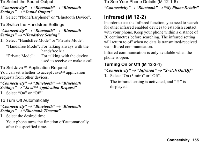 Connectivity 155To Select the Sound Output“Connectivity” → “Bluetooth” → “Bluetooth Settings” → “Sound Output”1. Select “Phone/Earphone” or “Bluetooth Device”.To Switch the Handsfree Settings“Connectivity” → “Bluetooth” → “Bluetooth Settings” → “Handsfree Setting”1. Select “Handsfree Mode” or “Private Mode”.“Handsfree Mode”: For talking always with the handsfree kit“Private Mode”: For talking with the device used to receive or make a callTo Set Java™ Application RequestYou can set whether to accept Java™ application requests from other devices.“Connectivity” → “Bluetooth” → “Bluetooth Settings” → “Java™ Application Request”1. Select “On” or “Off”.To Turn Off Automatically“Connectivity” → “Bluetooth” → “Bluetooth Settings” → “Bluetooth Timeout”1. Select the desired time.Your phone turns the function off automatically after the specified time.To See Your Phone Details“Connectivity” → “Bluetooth” → “My Phone Details”InfraredIn order to use the Infrared function, you need to search for other infrared enabled devices to establish contact with your phone. Keep your phone within a distance of 20 centimetres before searching. The infrared setting will return to off when no data is transmitted/received via infrared communication.Infrared communication is only available when the phone is open.Turning On or Off“Connectivity” → “Infrared” → “Switch On/Off”1. Select “On (3 min)” or “Off”.The infrared setting is activated, and “ ” is displayed. (M 12-1-6) (M 12-2) (M 12-2-1)