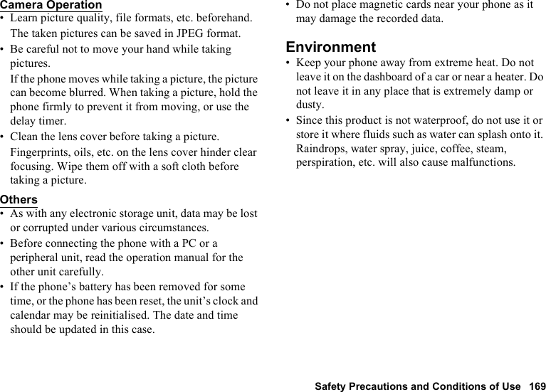 Safety Precautions and Conditions of Use 169Camera Operation• Learn picture quality, file formats, etc. beforehand.The taken pictures can be saved in JPEG format.• Be careful not to move your hand while taking pictures.If the phone moves while taking a picture, the picture can become blurred. When taking a picture, hold the phone firmly to prevent it from moving, or use the delay timer.• Clean the lens cover before taking a picture.Fingerprints, oils, etc. on the lens cover hinder clear focusing. Wipe them off with a soft cloth before taking a picture.Others• As with any electronic storage unit, data may be lost or corrupted under various circumstances.• Before connecting the phone with a PC or a peripheral unit, read the operation manual for the other unit carefully.• If the phone’s battery has been removed for some time, or the phone has been reset, the unit’s clock and calendar may be reinitialised. The date and time should be updated in this case.• Do not place magnetic cards near your phone as it may damage the recorded data.Environment• Keep your phone away from extreme heat. Do not leave it on the dashboard of a car or near a heater. Do not leave it in any place that is extremely damp or dusty.• Since this product is not waterproof, do not use it or store it where fluids such as water can splash onto it. Raindrops, water spray, juice, coffee, steam, perspiration, etc. will also cause malfunctions.