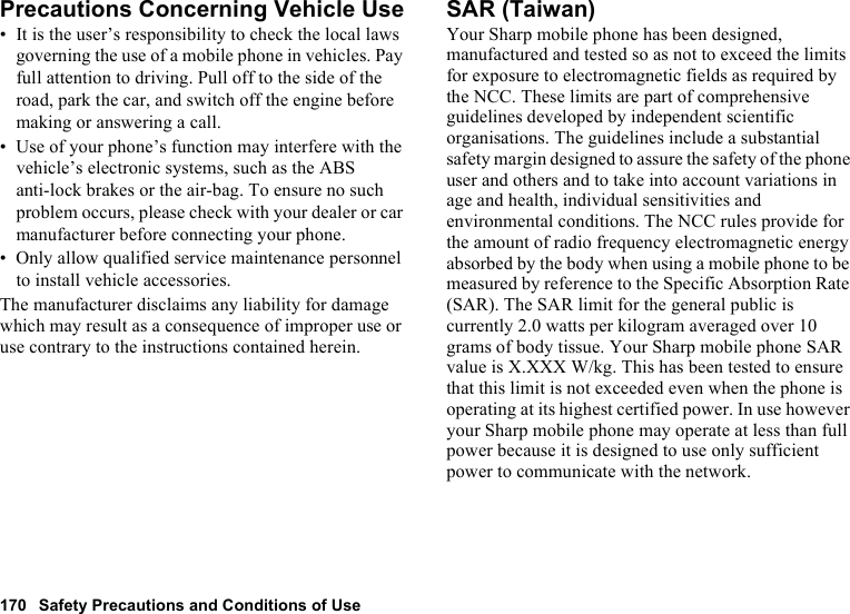 170 Safety Precautions and Conditions of UsePrecautions Concerning Vehicle Use• It is the user’s responsibility to check the local laws governing the use of a mobile phone in vehicles. Pay full attention to driving. Pull off to the side of the road, park the car, and switch off the engine before making or answering a call.• Use of your phone’s function may interfere with the vehicle’s electronic systems, such as the ABS anti-lock brakes or the air-bag. To ensure no such problem occurs, please check with your dealer or car manufacturer before connecting your phone.• Only allow qualified service maintenance personnel to install vehicle accessories.The manufacturer disclaims any liability for damage which may result as a consequence of improper use or use contrary to the instructions contained herein.SAR (Taiwan)Your Sharp mobile phone has been designed, manufactured and tested so as not to exceed the limits for exposure to electromagnetic fields as required by the NCC. These limits are part of comprehensive guidelines developed by independent scientific organisations. The guidelines include a substantial safety margin designed to assure the safety of the phone user and others and to take into account variations in age and health, individual sensitivities and environmental conditions. The NCC rules provide for the amount of radio frequency electromagnetic energy absorbed by the body when using a mobile phone to be measured by reference to the Specific Absorption Rate (SAR). The SAR limit for the general public is currently 2.0 watts per kilogram averaged over 10 grams of body tissue. Your Sharp mobile phone SAR value is X.XXX W/kg. This has been tested to ensure that this limit is not exceeded even when the phone is operating at its highest certified power. In use however your Sharp mobile phone may operate at less than full power because it is designed to use only sufficient power to communicate with the network.
