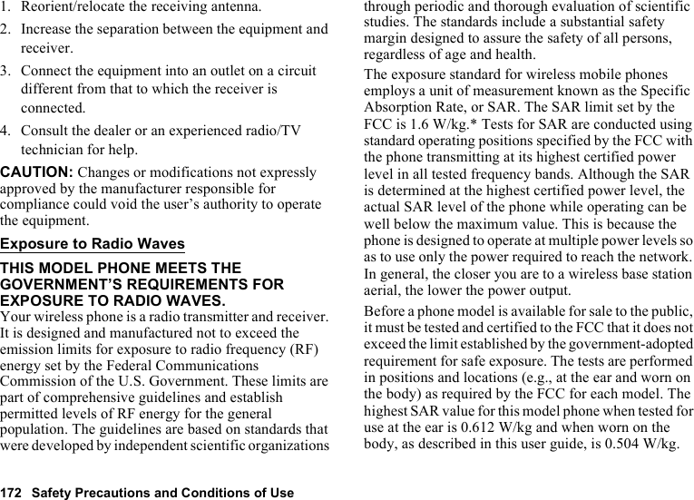 172 Safety Precautions and Conditions of Use1. Reorient/relocate the receiving antenna.2. Increase the separation between the equipment and receiver.3. Connect the equipment into an outlet on a circuit different from that to which the receiver is connected.4. Consult the dealer or an experienced radio/TV technician for help.CAUTION: Changes or modifications not expressly approved by the manufacturer responsible for compliance could void the user’s authority to operate the equipment.Exposure to Radio WavesTHIS MODEL PHONE MEETS THE GOVERNMENT’S REQUIREMENTS FOR EXPOSURE TO RADIO WAVES.Your wireless phone is a radio transmitter and receiver. It is designed and manufactured not to exceed the emission limits for exposure to radio frequency (RF) energy set by the Federal Communications Commission of the U.S. Government. These limits are part of comprehensive guidelines and establish permitted levels of RF energy for the general population. The guidelines are based on standards that were developed by independent scientific organizations through periodic and thorough evaluation of scientific studies. The standards include a substantial safety margin designed to assure the safety of all persons, regardless of age and health.The exposure standard for wireless mobile phones employs a unit of measurement known as the Specific Absorption Rate, or SAR. The SAR limit set by the FCC is 1.6 W/kg.* Tests for SAR are conducted using standard operating positions specified by the FCC with the phone transmitting at its highest certified power level in all tested frequency bands. Although the SAR is determined at the highest certified power level, the actual SAR level of the phone while operating can be well below the maximum value. This is because the phone is designed to operate at multiple power levels so as to use only the power required to reach the network. In general, the closer you are to a wireless base station aerial, the lower the power output.Before a phone model is available for sale to the public, it must be tested and certified to the FCC that it does not exceed the limit established by the government-adopted requirement for safe exposure. The tests are performed in positions and locations (e.g., at the ear and worn on the body) as required by the FCC for each model. The highest SAR value for this model phone when tested for use at the ear is 0.612 W/kg and when worn on the body, as described in this user guide, is 0.504 W/kg. 