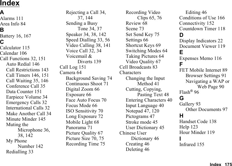 Index 175IndexAAlarms 111Area Info 84BBattery 16, 167CCalculator 115Calendar 106Call Functions 32, 151Auto Redial 146Call Restrictions 143Call Timers 146, 151Call Waiting 35, 146Conference Call 35Data Counter 151Earpiece Volume 34Emergency Calls 32International Calls 32Make Another Call 34Minute Minder 145Muting the Microphone 36, 38, 142My Phone Number 142Redialling 33Rejecting a Call 34, 37, 144Sending a Busy Tone 34, 37Speaker 34, 38, 142Speed Dialling 33, 56Video Calling 38, 141Voice Call 32, 34Voicemail &amp; Diverts 139Call Log 151Camera 64Background Saving 74Continuous Shoot 71Digital Zoom 66Exposure 66Face Auto Focus 70Focus Mode 66ISO Sensitivity 70Long Exposure 72Mobile Light 68Panorama 71Picture Quality 67Picture Size 70, 75Recording Time 75Recording Video Clips 65, 76Review 68Scene 73Set Send Key 75Settings 66Shortcut Keys 69Switching Modes 64Taking Pictures 64Video Quality 67Cell Broadcasts 83CharactersChanging the Input Method 41Cutting, Copying, Pasting Text 48Entering Characters 40Input Language 40Notepad 47, 120Pictograms 47Stroke mode 45User Dictionary 45Chinese User Dictionary 46Creating 46Deleting 46Editing 46Conditions of Use 166Connectivity 152Countdown Timer 118DDisplay Indicators 22Document Viewer 119EExpenses Memo 116FFET Mobile Internet 89Browser Settings 91Navigating a WAP or Web Page 90Flash®96GGallery 93Other Documents 97HHandset Code 138Help 123Hour Minder 119IInfrared 155