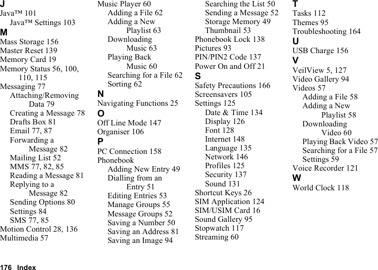 176 IndexJJava™ 101Java™ Settings 103MMass Storage 156Master Reset 139Memory Card 19Memory Status 56, 100, 110, 115Messaging 77Attaching/Removing Data 79Creating a Message 78Drafts Box 81Email 77, 87Forwarding a Message 82Mailing List 52MMS 77, 82, 85Reading a Message 81Replying to a Message 82Sending Options 80Settings 84SMS 77, 85Motion Control 28, 136Multimedia 57Music Player 60Adding a File 62Adding a New Playlist 63Downloading Music 63Playing Back Music 60Searching for a File 62Sorting 62NNavigating Functions 25OOff Line Mode 147Organiser 106PPC Connection 158PhonebookAdding New Entry 49Dialling from an Entry 51Editing Entries 53Manage Groups 55Message Groups 52Saving a Number 50Saving an Address 81Saving an Image 94Searching the List 50Sending a Message 52Storage Memory 49Thumbnail 53Phonebook Lock 138Pictures 93PIN/PIN2 Code 137Power On and Off 21SSafety Precautions 166Screensavers 105Settings 125Date &amp; Time 134Display 126Font 128Internet 148Language 135Network 146Profiles 125Security 137Sound 131Shortcut Keys 26SIM Application 124SIM/USIM Card 16Sound Gallery 95Stopwatch 117Streaming 60TTasks 112Themes 95Troubleshooting 164UUSB Charge 156VVeilView 5, 127Video Gallery 94Videos 57Adding a File 58Adding a New Playlist 58Downloading Video 60Playing Back Video 57Searching for a File 57Settings 59Voice Recorder 121WWorld Clock 118