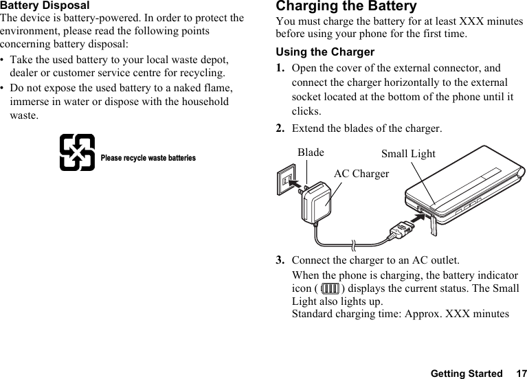 Getting Started 17Battery DisposalThe device is battery-powered. In order to protect the environment, please read the following points concerning battery disposal:• Take the used battery to your local waste depot, dealer or customer service centre for recycling.• Do not expose the used battery to a naked flame, immerse in water or dispose with the household waste.Charging the BatteryYou must charge the battery for at least XXX minutes before using your phone for the first time.Using the Charger1. Open the cover of the external connector, and connect the charger horizontally to the external socket located at the bottom of the phone until it clicks.2. Extend the blades of the charger.3. Connect the charger to an AC outlet.When the phone is charging, the battery indicator icon ( ) displays the current status. The Small Light also lights up.Standard charging time: Approx. XXX minutesPlease recycle waste batteriesSmall LightBladeAC Charger