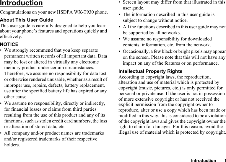 Introduction 1IntroductionCongratulations on your new HSDPA WX-T930 phone.About This User GuideThis user guide is carefully designed to help you learn about your phone’s features and operations quickly and effectively.NOTICE• We strongly recommend that you keep separate permanent written records of all important data. Data may be lost or altered in virtually any electronic memory product under certain circumstances. Therefore, we assume no responsibility for data lost or otherwise rendered unusable, whether as a result of improper use, repairs, defects, battery replacement, use after the specified battery life has expired or any other cause.• We assume no responsibility, directly or indirectly, for financial losses or claims from third parties resulting from the use of this product and any of its functions, such as stolen credit card numbers, the loss or alteration of stored data, etc.• All company and/or product names are trademarks and/or registered trademarks of their respective holders.• Screen layout may differ from that illustrated in this user guide.• The information described in this user guide is subject to change without notice.• All the functions described in this user guide may not be supported by all networks.• We assume no responsibility for downloaded contents, information, etc. from the network.• Occasionally, a few black or bright pixels may appear on the screen. Please note that this will not have any impact on any of the features or on performance.Intellectual Property RightsAccording to copyright laws, the reproduction, alteration and use of material which is protected by copyright (music, pictures, etc.) is only permitted for personal or private use. If the user is not in possession of more extensive copyright or has not received the explicit permission from the copyright owner to reproduce, alter or use a copy which has been made or modified in this way, this is considered to be a violation of the copyright laws and gives the copyright owner the right to claim for damages. For this reason, avoid the illegal use of material which is protected by copyright.