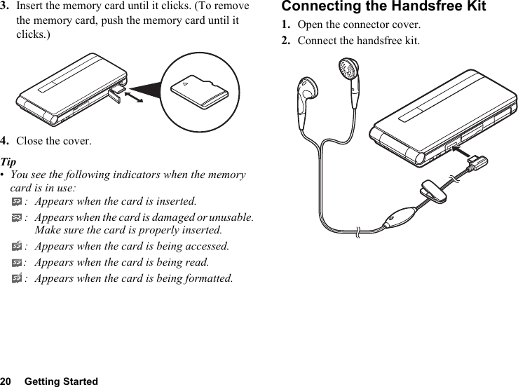 20 Getting Started3. Insert the memory card until it clicks. (To remove the memory card, push the memory card until it clicks.)4. Close the cover.Tip•You see the following indicators when the memory card is in use:: Appears when the card is inserted.: Appears when the card is damaged or unusable. Make sure the card is properly inserted.: Appears when the card is being accessed.: Appears when the card is being read.: Appears when the card is being formatted.Connecting the Handsfree Kit1. Open the connector cover.2. Connect the handsfree kit.