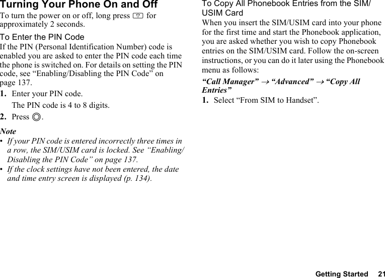 Getting Started 21Turning Your Phone On and OffTo turn the power on or off, long press F for approximately 2 seconds.To Enter the PIN CodeIf the PIN (Personal Identification Number) code is enabled you are asked to enter the PIN code each time the phone is switched on. For details on setting the PIN code, see “Enabling/Disabling the PIN Code” on page 137.1. Enter your PIN code.The PIN code is 4 to 8 digits.2. Press B.Note•If your PIN code is entered incorrectly three times in a row, the SIM/USIM card is locked. See “Enabling/Disabling the PIN Code” on page 137.•If the clock settings have not been entered, the date and time entry screen is displayed (p. 134).To Copy All Phonebook Entries from the SIM/USIM CardWhen you insert the SIM/USIM card into your phone for the first time and start the Phonebook application, you are asked whether you wish to copy Phonebook entries on the SIM/USIM card. Follow the on-screen instructions, or you can do it later using the Phonebook menu as follows:“Call Manager” → “Advanced” → “Copy All Entries”1. Select “From SIM to Handset”.